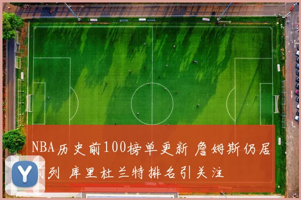 NBA历史前100榜单更新 詹姆斯仍居前列 库里杜兰特排名引关注
