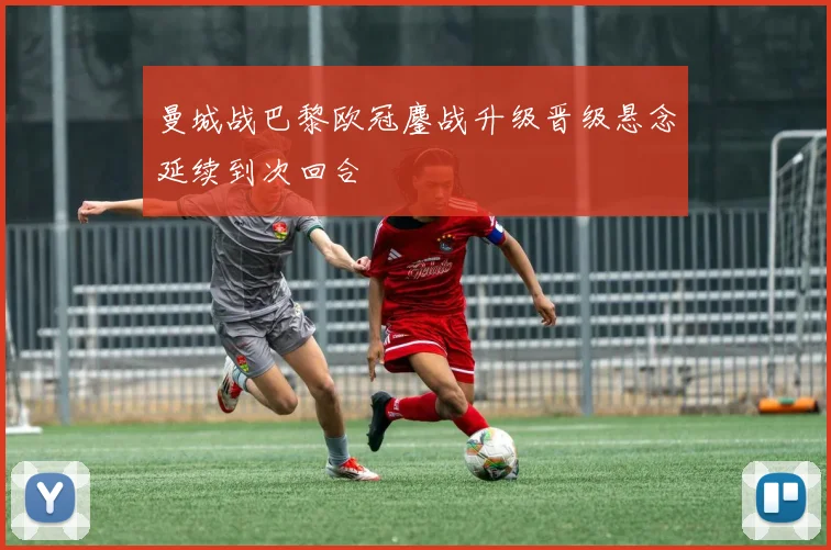 曼城战巴黎欧冠鏖战升级晋级悬念延续到次回合