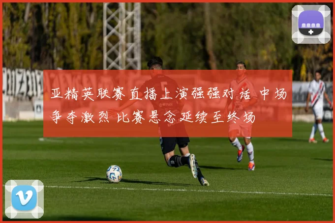 亚精英联赛直播上演强强对话 中场争夺激烈 比赛悬念延续至终场