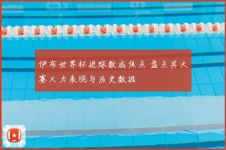 伊布世界杯进球数成焦点 盘点其大赛火力表现与历史数据