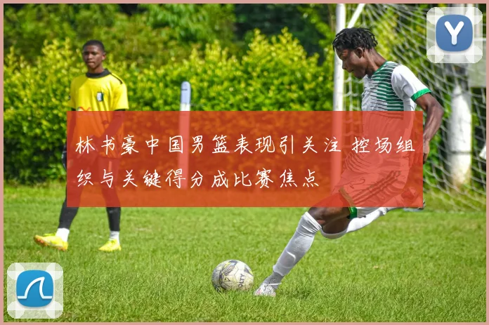 林书豪中国男篮表现引关注 控场组织与关键得分成比赛焦点