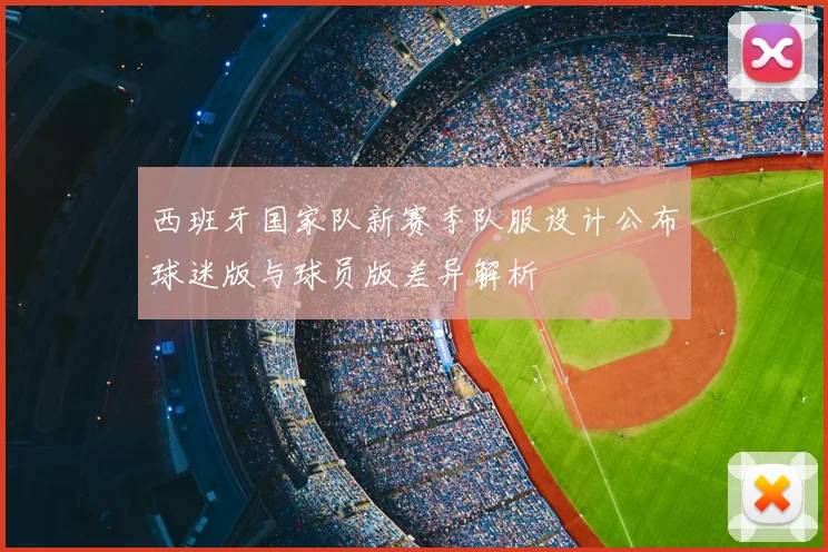 西班牙国家队新赛季队服设计公布球迷版与球员版差异解析