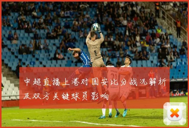 中超直播上港对国安比分战况解析及双方关键球员影响