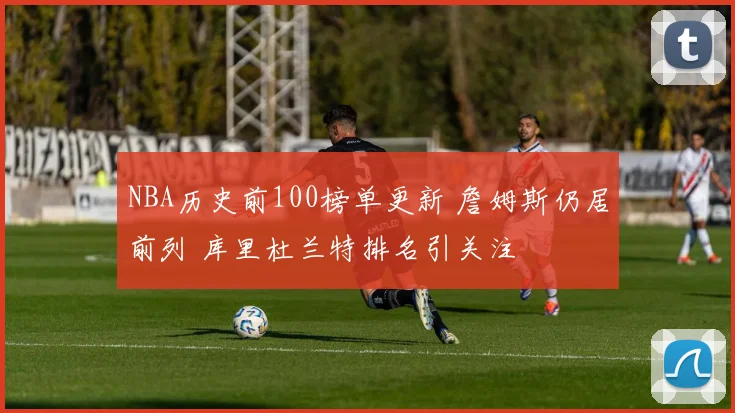 NBA历史前100榜单更新 詹姆斯仍居前列 库里杜兰特排名引关注