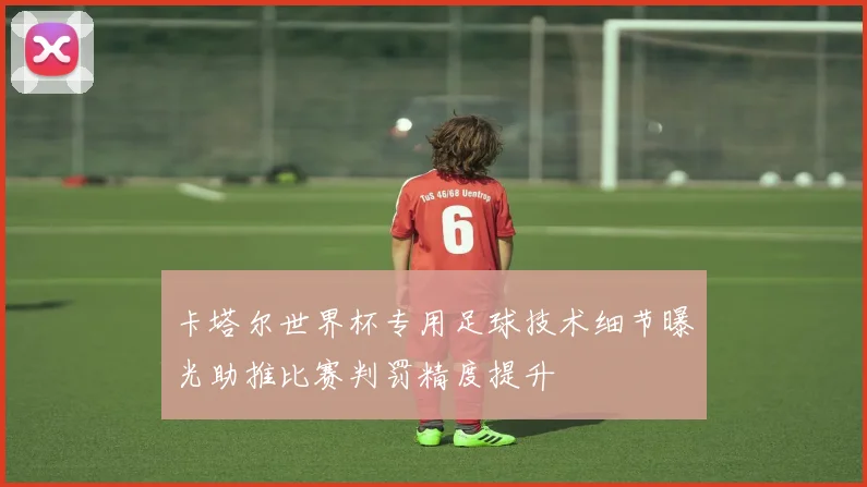 卡塔尔世界杯专用足球技术细节曝光助推比赛判罚精度提升