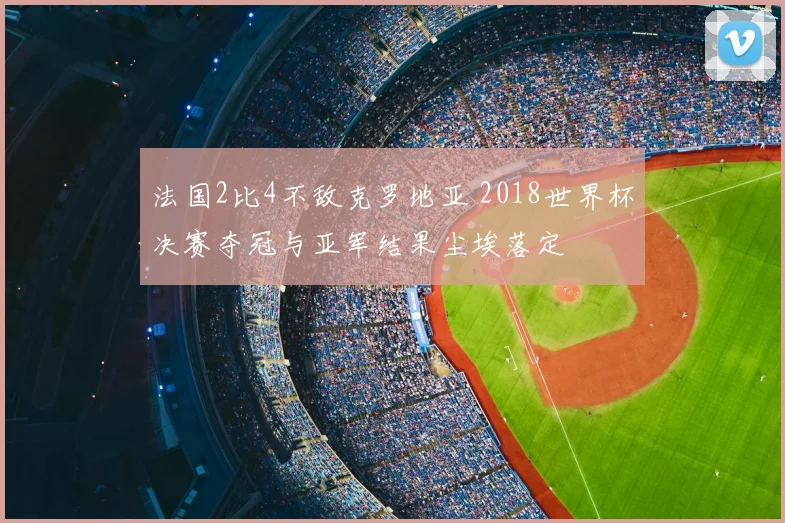法国2比4不敌克罗地亚 2018世界杯决赛夺冠与亚军结果尘埃落定