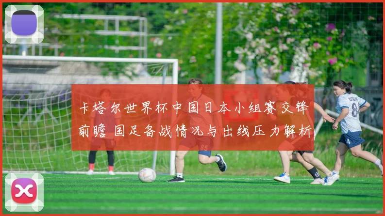 卡塔尔世界杯中国日本小组赛交锋前瞻 国足备战情况与出线压力解析