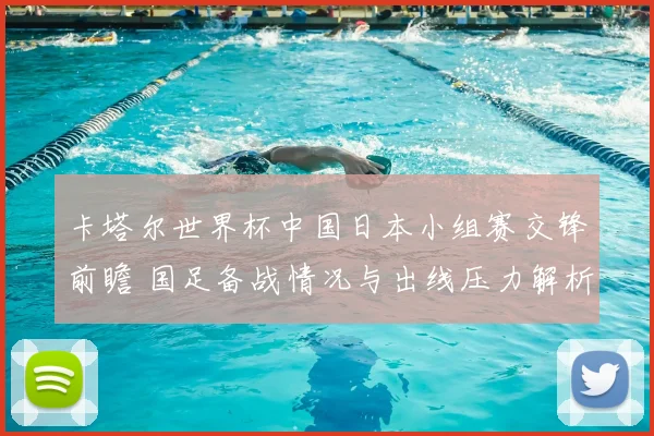 卡塔尔世界杯中国日本小组赛交锋前瞻 国足备战情况与出线压力解析