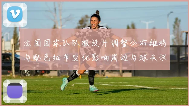法国国家队队徽设计调整公布雄鸡与配色细节变化影响周边与球衣识别