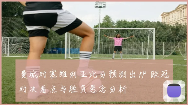 曼城对塞维利亚比分预测出炉 欧冠对决看点与胜负悬念分析