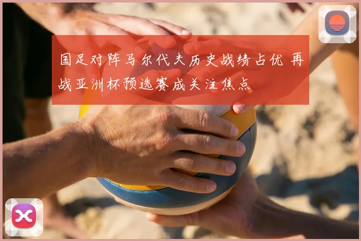 国足对阵马尔代夫历史战绩占优 再战亚洲杯预选赛成关注焦点
