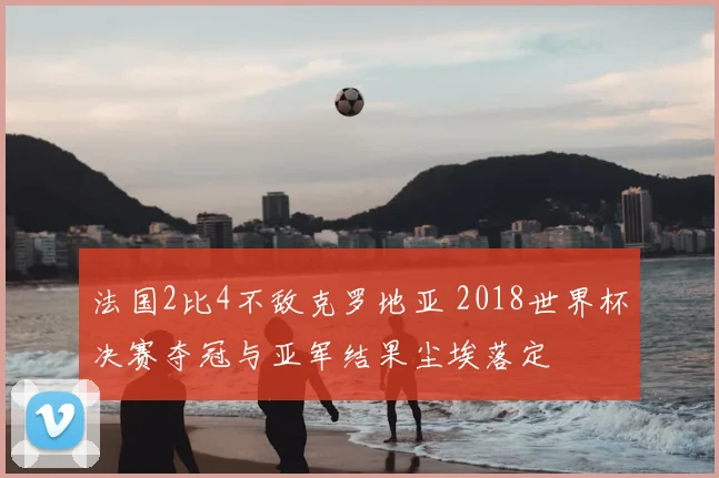 法国2比4不敌克罗地亚 2018世界杯决赛夺冠与亚军结果尘埃落定