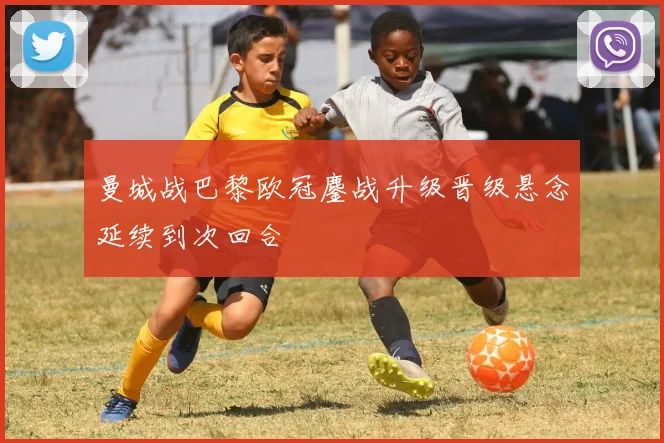 曼城战巴黎欧冠鏖战升级晋级悬念延续到次回合