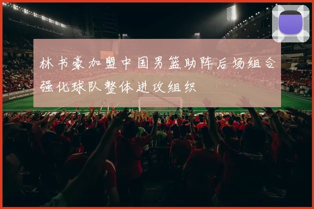 林书豪加盟中国男篮助阵后场组合强化球队整体进攻组织