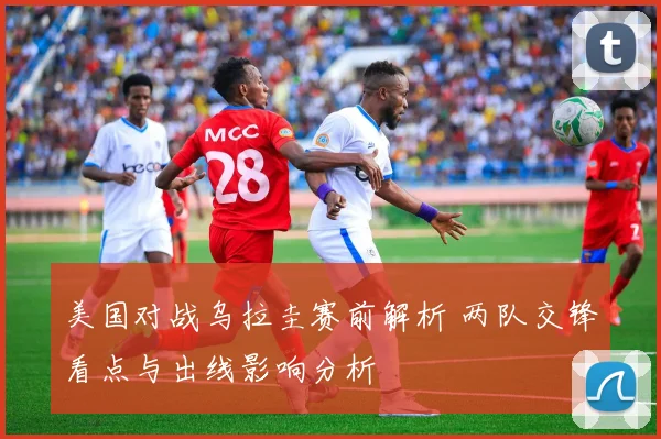 美国对战乌拉圭赛前解析 两队交锋看点与出线影响分析