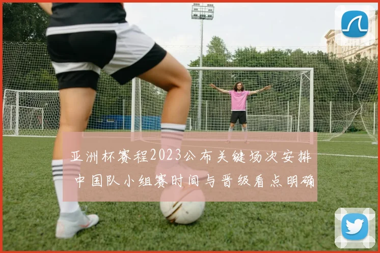 亚洲杯赛程2023公布关键场次安排 中国队小组赛时间与晋级看点明确