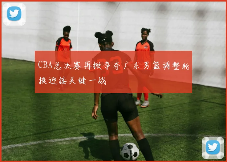 CBA总决赛再掀争夺广东男篮调整轮换迎接关键一战