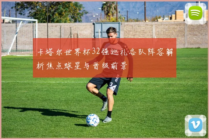 卡塔尔世界杯32强巡礼各队阵容解析焦点球星与晋级前景