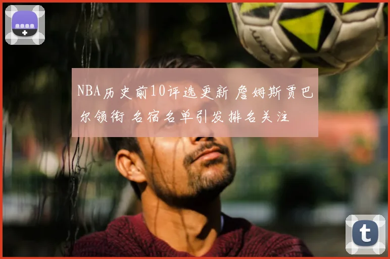NBA历史前10评选更新 詹姆斯贾巴尔领衔 名宿名单引发排名关注