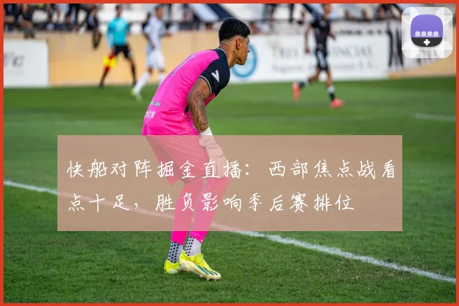 快船对阵掘金直播：西部焦点战看点十足，胜负影响季后赛排位
