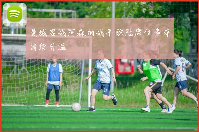 曼城客战阿森纳战平欧冠席位争夺持续升温
