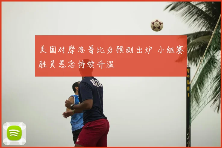 美国对摩洛哥比分预测出炉 小组赛胜负悬念持续升温
