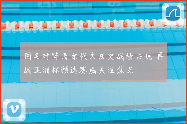 国足对阵马尔代夫历史战绩占优 再战亚洲杯预选赛成关注焦点