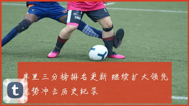 库里三分榜排名更新 继续扩大领先优势冲击历史纪录