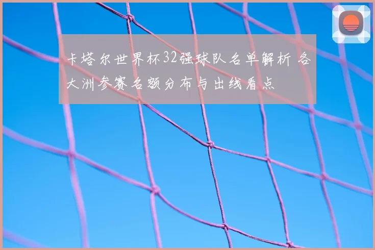 卡塔尔世界杯32强球队名单解析 各大洲参赛名额分布与出线看点