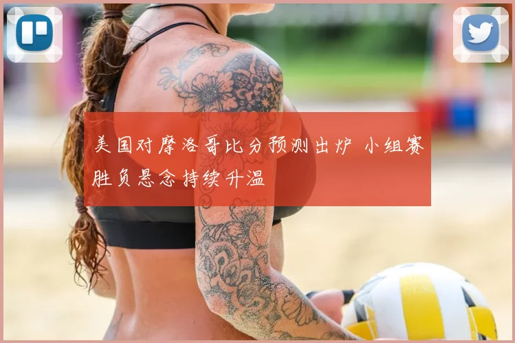 美国对摩洛哥比分预测出炉 小组赛胜负悬念持续升温