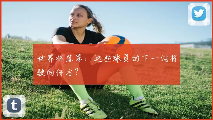 世界杯落幕，这些球员的下一站将驶向何方？