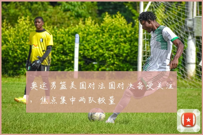 奥运男篮美国对法国对决备受关注,焦点集中两队较量